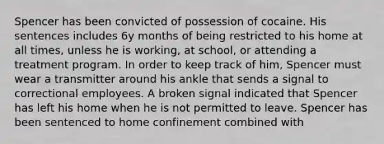 Spencer has been convicted of possession of cocaine. His sentences includes 6y months of being restricted to his home at all times, unless he is working, at school, or attending a treatment program. In order to keep track of him, Spencer must wear a transmitter around his ankle that sends a signal to correctional employees. A broken signal indicated that Spencer has left his home when he is not permitted to leave. Spencer has been sentenced to home confinement combined with