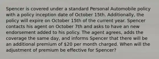 Spencer is covered under a standard Personal Automobile policy with a policy inception date of October 15th. Additionally, the policy will expire on October 15th of the current year. Spencer contacts his agent on October 7th and asks to have an new endorsement added to his policy. The agent agrees, adds the coverage the same day, and informs Spencer that there will be an additional premium of 20 per month charged. When will the adjustment of premium be effective for Spencer?