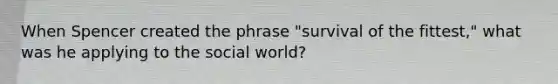 When Spencer created the phrase "survival of the fittest," what was he applying to the social world?