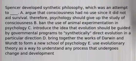 Spencer developed synthetic philosophy, which was an attempt to ____. A. argue that consciousness had no use since it did not aid survival. therefore, psychology should give up the study of consciousness B. ban the use of animal experimentation in psychology C. introduce the idea that evolution should be guided by governmental programs to "synthetically" direct evolution in a particular direction D. bring together the works of Darwin and Wundt to form a new school of psychology E. use evolutionary theory as a way to understand any process that undergoes change and development