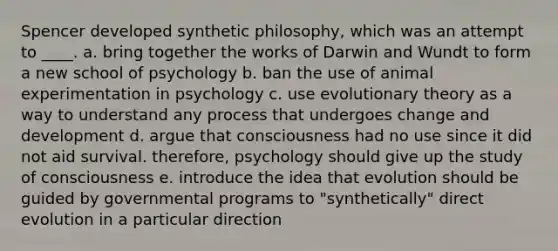 Spencer developed synthetic philosophy, which was an attempt to ____. a. bring together the works of Darwin and Wundt to form a new school of psychology b. ban the use of animal experimentation in psychology c. use evolutionary theory as a way to understand any process that undergoes change and development d. argue that consciousness had no use since it did not aid survival. therefore, psychology should give up the study of consciousness e. introduce the idea that evolution should be guided by governmental programs to "synthetically" direct evolution in a particular direction