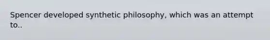 Spencer developed synthetic philosophy, which was an attempt to..