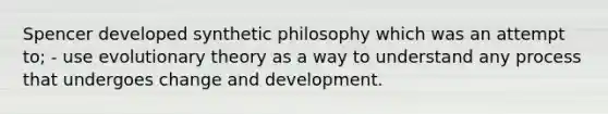 Spencer developed synthetic philosophy which was an attempt to; - use evolutionary theory as a way to understand any process that undergoes change and development.