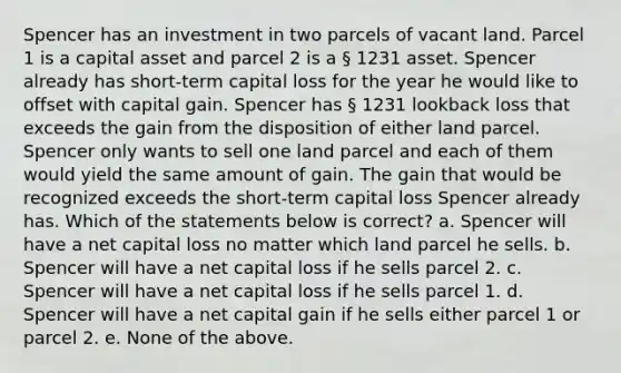 Spencer has an investment in two parcels of vacant land. Parcel 1 is a capital asset and parcel 2 is a § 1231 asset. Spencer already has short-term capital loss for the year he would like to offset with capital gain. Spencer has § 1231 lookback loss that exceeds the gain from the disposition of either land parcel. Spencer only wants to sell one land parcel and each of them would yield the same amount of gain. The gain that would be recognized exceeds the short-term capital loss Spencer already has. Which of the statements below is correct? a. Spencer will have a net capital loss no matter which land parcel he sells. b. Spencer will have a net capital loss if he sells parcel 2. c. Spencer will have a net capital loss if he sells parcel 1. d. Spencer will have a net capital gain if he sells either parcel 1 or parcel 2. e. None of the above.