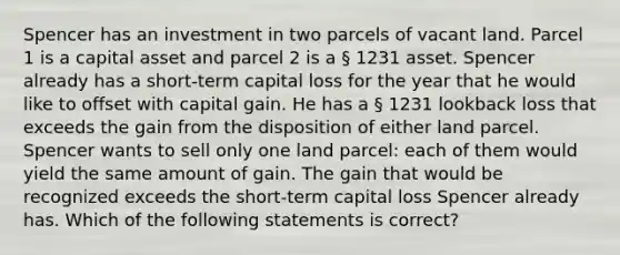 Spencer has an investment in two parcels of vacant land. Parcel 1 is a capital asset and parcel 2 is a § 1231 asset. Spencer already has a short-term capital loss for the year that he would like to offset with capital gain. He has a § 1231 lookback loss that exceeds the gain from the disposition of either land parcel. Spencer wants to sell only one land parcel: each of them would yield the same amount of gain. The gain that would be recognized exceeds the short-term capital loss Spencer already has. Which of the following statements is correct?