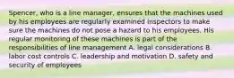 Spencer, who is a line manager, ensures that the machines used by his employees are regularly examined inspectors to make sure the machines do not pose a hazard to his employees. His regular monitoring of these machines is part of the responsibilities of line management A. legal considerations B. labor cost controls C. leadership and motivation D. safety and security of employees