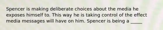 Spencer is making deliberate choices about the media he exposes himself to. This way he is taking control of the effect media messages will have on him. Spencer is being a _____