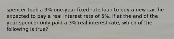 spencer took a 9% one-year fixed rate loan to buy a new car. he expected to pay a real interest rate of 5%. if at the end of the year spencer only paid a 3% real interest rate, which of the following is true?