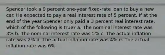 Spencer took a 9 percent one-year fixed-rate loan to buy a new car. He expected to pay a real interest rate of 5 percent. If at the end of the year Spencer only paid a 3 percent real interest rate, which of the following is true? a. The nominal interest rate was 3% b. The nominal interest rate was 5% c. The actual inflation rate was 2% d. The actual inflation rate was 4% e. The actual inflation rate was 6%