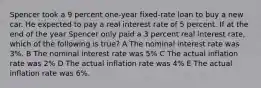 Spencer took a 9 percent one-year fixed-rate loan to buy a new car. He expected to pay a real interest rate of 5 percent. If at the end of the year Spencer only paid a 3 percent real interest rate, which of the following is true? A The nominal interest rate was 3%. B The nominal interest rate was 5% C The actual inflation rate was 2% D The actual inflation rate was 4% E The actual inflation rate was 6%.