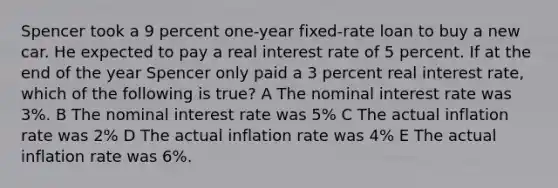 Spencer took a 9 percent one-year fixed-rate loan to buy a new car. He expected to pay a real interest rate of 5 percent. If at the end of the year Spencer only paid a 3 percent real interest rate, which of the following is true? A The nominal interest rate was 3%. B The nominal interest rate was 5% C The actual inflation rate was 2% D The actual inflation rate was 4% E The actual inflation rate was 6%.