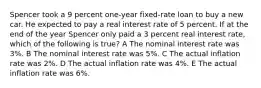 Spencer took a 9 percent one-year fixed-rate loan to buy a new car. He expected to pay a real interest rate of 5 percent. If at the end of the year Spencer only paid a 3 percent real interest rate, which of the following is true? A The nominal interest rate was 3%. B The nominal interest rate was 5%. C The actual inflation rate was 2%. D The actual inflation rate was 4%. E The actual inflation rate was 6%.