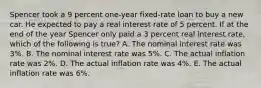 Spencer took a 9 percent one-year fixed-rate loan to buy a new car. He expected to pay a real interest rate of 5 percent. If at the end of the year Spencer only paid a 3 percent real interest rate, which of the following is true? A. The nominal interest rate was 3%. B. The nominal interest rate was 5%. C. The actual inflation rate was 2%. D. The actual inflation rate was 4%. E. The actual inflation rate was 6%.