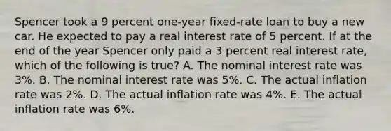 Spencer took a 9 percent one-year fixed-rate loan to buy a new car. He expected to pay a real interest rate of 5 percent. If at the end of the year Spencer only paid a 3 percent real interest rate, which of the following is true? A. The nominal interest rate was 3%. B. The nominal interest rate was 5%. C. The actual inflation rate was 2%. D. The actual inflation rate was 4%. E. The actual inflation rate was 6%.