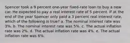 Spencer took a 9 percent one-year fixed-rate loan to buy a new car. He expected to pay a real interest rate of 5 percent. If at the end of the year Spencer only paid a 3 percent real interest rate, which of the following is true? a. The nominal interest rate was 3%. b. The nominal interest rate was 5%. c. The actual inflation rate was 2%. d. The actual inflation rate was 4%. e. The actual inflation rate was 6%.