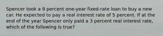 Spencer took a 9 percent one-year fixed-rate loan to buy a new car. He expected to pay a real interest rate of 5 percent. If at the end of the year Spencer only paid a 3 percent real interest rate, which of the following is true?