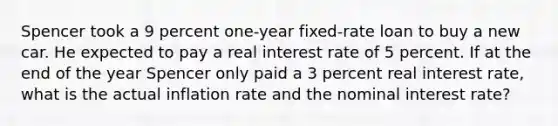 Spencer took a 9 percent one-year fixed-rate loan to buy a new car. He expected to pay a real interest rate of 5 percent. If at the end of the year Spencer only paid a 3 percent real interest rate, what is the actual inflation rate and the nominal interest rate?