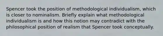 Spencer took the position of methodological individualism, which is closer to nominalism. Briefly explain what methodological individualism is and how this notion may contradict with the philosophical position of realism that Spencer took conceptually.