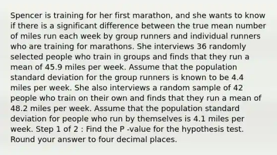 Spencer is training for her first marathon, and she wants to know if there is a significant difference between the true mean number of miles run each week by group runners and individual runners who are training for marathons. She interviews 36 randomly selected people who train in groups and finds that they run a mean of 45.9 miles per week. Assume that the population standard deviation for the group runners is known to be 4.4 miles per week. She also interviews a random sample of 42 people who train on their own and finds that they run a mean of 48.2 miles per week. Assume that the population standard deviation for people who run by themselves is 4.1 miles per week. Step 1 of 2 : Find the P -value for the hypothesis test. Round your answer to four decimal places.