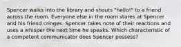 Spencer walks into the library and shouts "hello!" to a friend across the room. Everyone else in the room stares at Spencer and his friend cringes. Spencer takes note of their reactions and uses a whisper the next time he speaks. Which characteristic of a competent communicator does Spencer possess?