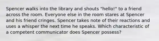 Spencer walks into the library and shouts "hello!" to a friend across the room. Everyone else in the room stares at Spencer and his friend cringes. Spencer takes note of their reactions and uses a whisper the next time he speaks. Which characteristic of a competent communicator does Spencer possess?