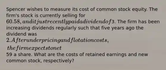 Spencer wishes to measure its cost of common stock equity. The firm's stock is currently selling for 60.58, and it just recently paid a dividend of3. The firm has been increasing dividends regularly such that five years ago the dividend was 2. After underpricing and flotation costs, the firm expects to net59 a share. What are the costs of retained earnings and new common stock, respectively?