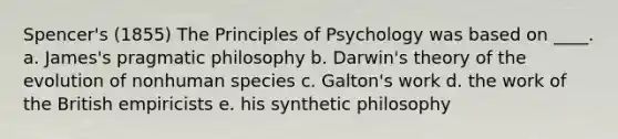 Spencer's (1855) The Principles of Psychology was based on ____. a. James's pragmatic philosophy b. Darwin's theory of the evolution of nonhuman species c. Galton's work d. the work of the British empiricists e. his synthetic philosophy