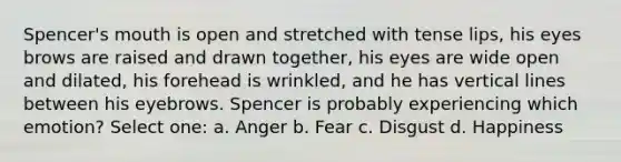 Spencer's mouth is open and stretched with tense lips, his eyes brows are raised and drawn together, his eyes are wide open and dilated, his forehead is wrinkled, and he has vertical lines between his eyebrows. Spencer is probably experiencing which emotion? Select one: a. Anger b. Fear c. Disgust d. Happiness