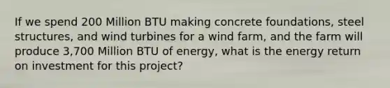 If we spend 200 Million BTU making concrete foundations, steel structures, and wind turbines for a wind farm, and the farm will produce 3,700 Million BTU of energy, what is the energy return on investment for this project?