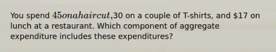 You spend 45 on a haircut,30 on a couple of T-shirts, and 17 on lunch at a restaurant. Which component of aggregate expenditure includes these expenditures?