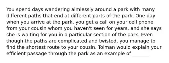 You spend days wandering aimlessly around a park with many different paths that end at different parts of the park. One day when you arrive at the park, you get a call on your cell phone from your cousin whom you haven't seen for years, and she says she is waiting for you in a particular section of the park. Even though the paths are complicated and twisted, you manage to find the shortest route to your cousin. Tolman would explain your efficient passage through the park as an example of _______