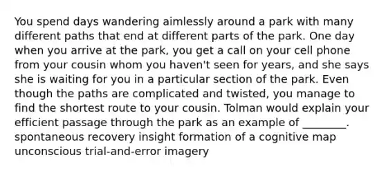 You spend days wandering aimlessly around a park with many different paths that end at different parts of the park. One day when you arrive at the park, you get a call on your cell phone from your cousin whom you haven't seen for years, and she says she is waiting for you in a particular section of the park. Even though the paths are complicated and twisted, you manage to find the shortest route to your cousin. Tolman would explain your efficient passage through the park as an example of ________. spontaneous recovery insight formation of a cognitive map unconscious trial-and-error imagery