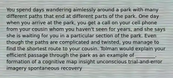 You spend days wandering aimlessly around a park with many different paths that end at different parts of the park. One day when you arrive at the park, you get a call on your cell phone from your cousin whom you haven't seen for years, and she says she is waiting for you in a particular section of the park. Even though the paths are complicated and twisted, you manage to find the shortest route to your cousin. Tolman would explain your efficient passage through the park as an example of ________. formation of a cognitive map insight unconscious trial-and-error imagery spontaneous recovery