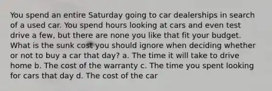 You spend an entire Saturday going to car dealerships in search of a used car. You spend hours looking at cars and even test drive a few, but there are none you like that fit your budget. What is the sunk cost you should ignore when deciding whether or not to buy a car that day? a. The time it will take to drive home b. The cost of the warranty c. The time you spent looking for cars that day d. The cost of the car