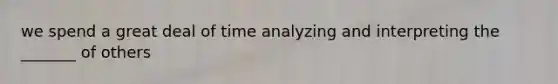 we spend a great deal of time analyzing and interpreting the _______ of others