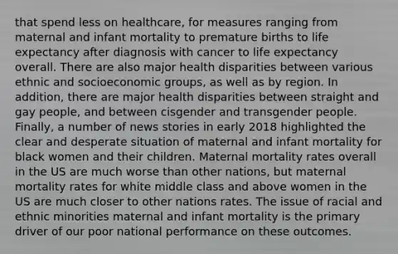 that spend less on healthcare, for measures ranging from maternal and infant mortality to premature births to life expectancy after diagnosis with cancer to life expectancy overall. There are also major health disparities between various ethnic and socioeconomic groups, as well as by region. In addition, there are major health disparities between straight and gay people, and between cisgender and transgender people. Finally, a number of news stories in early 2018 highlighted the clear and desperate situation of maternal and infant mortality for black women and their children. Maternal mortality rates overall in the US are much worse than other nations, but maternal mortality rates for white middle class and above women in the US are much closer to other nations rates. The issue of racial and ethnic minorities maternal and infant mortality is the primary driver of our poor national performance on these outcomes.