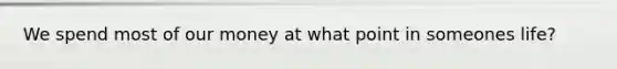 We spend most of our money at what point in someones life?