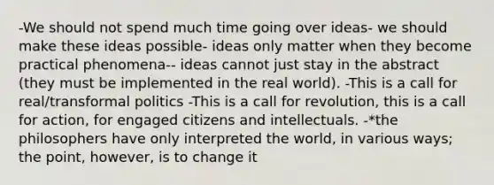 -We should not spend much time going over ideas- we should make these ideas possible- ideas only matter when they become practical phenomena-- ideas cannot just stay in the abstract (they must be implemented in the real world). -This is a call for real/transformal politics -This is a call for revolution, this is a call for action, for engaged citizens and intellectuals. -*the philosophers have only interpreted the world, in various ways; the point, however, is to change it