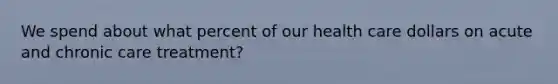 We spend about what percent of our health care dollars on acute and chronic care treatment?