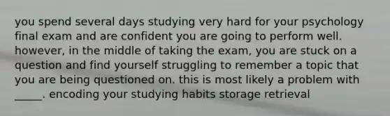 you spend several days studying very hard for your psychology final exam and are confident you are going to perform well. however, in the middle of taking the exam, you are stuck on a question and find yourself struggling to remember a topic that you are being questioned on. this is most likely a problem with _____. encoding your studying habits storage retrieval