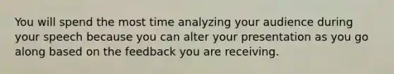 You will spend the most time analyzing your audience during your speech because you can alter your presentation as you go along based on the feedback you are receiving.