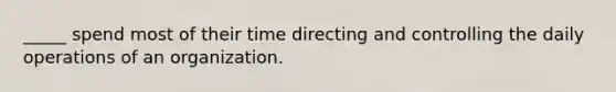 _____ spend most of their time directing and controlling the daily operations of an organization.