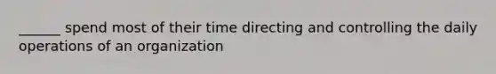 ______ spend most of their time directing and controlling the daily operations of an organization