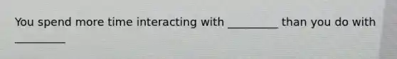 You spend more time interacting with _________ than you do with _________