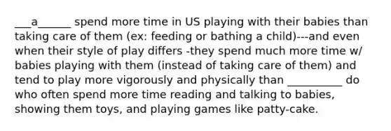 ___a______ spend more time in US playing with their babies than taking care of them (ex: feeding or bathing a child)---and even when their style of play differs -they spend much more time w/ babies playing with them (instead of taking care of them) and tend to play more vigorously and physically than __________ do who often spend more time reading and talking to babies, showing them toys, and playing games like patty-cake.