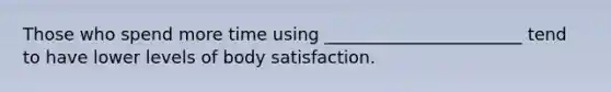 Those who spend more time using _______________________ tend to have lower levels of body satisfaction.