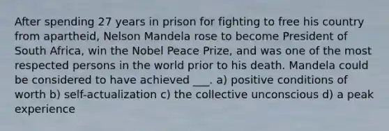 After spending 27 years in prison for fighting to free his country from apartheid, Nelson Mandela rose to become President of South Africa, win the Nobel Peace Prize, and was one of the most respected persons in the world prior to his death. Mandela could be considered to have achieved ___. a) positive conditions of worth b) self-actualization c) the collective unconscious d) a peak experience