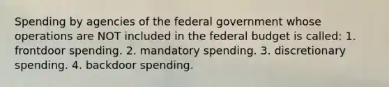 Spending by agencies of the federal government whose operations are NOT included in the federal budget is called: 1. frontdoor spending. 2. mandatory spending. 3. discretionary spending. 4. backdoor spending.