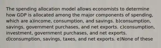 The spending allocation model allows economists to determine how GDP is allocated among the major components of spending, which are a)income, consumption, and savings. b)consumption, savings, government purchases, and net exports. c)consumption, investment, government purchases, and net exports. d)consumption, savings, taxes, and net exports. e)None of these