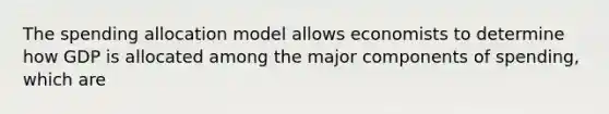 The spending allocation model allows economists to determine how GDP is allocated among the major components of spending, which are